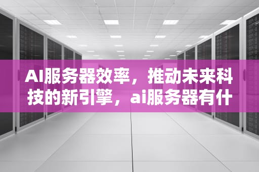AI服务器效率，推动未来科技的新引擎，ai服务器有什么用