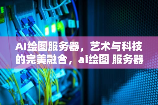 AI绘图服务器，艺术与科技的完美融合，ai绘图 服务器版