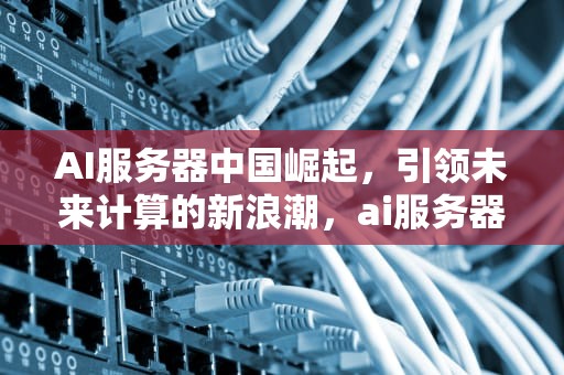AI服务器中国崛起，引领未来计算的新浪潮，ai服务器中国总代理是谁