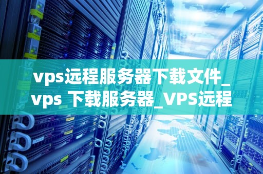 vps远程服务器下载文件_vps 下载服务器_VPS远程服务器下载文件的全面指南