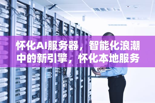 怀化AI服务器，智能化浪潮中的新引擎，怀化本地服务