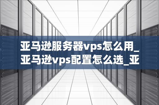 亚马逊服务器vps怎么用_亚马逊vps配置怎么选_亚马逊服务器VPS的使用方法