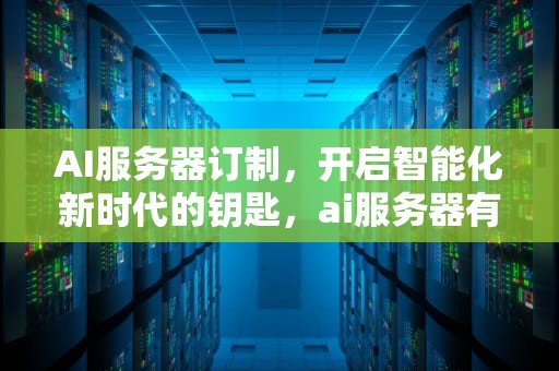 AI服务器订制，开启智能化新时代的钥匙，ai服务器有什么用