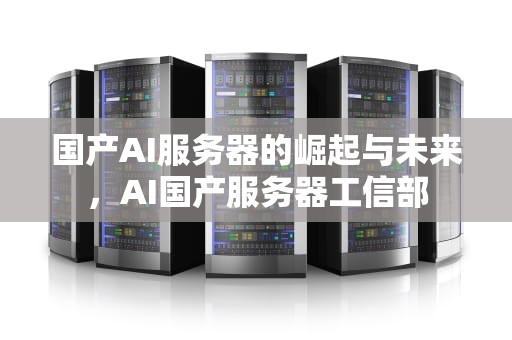 国产AI服务器的崛起与未来，AI国产服务器工信部