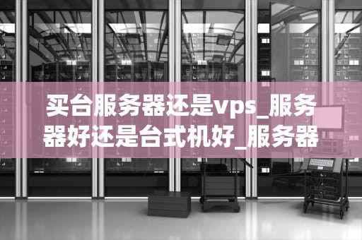 买台服务器还是vps_服务器好还是台式机好_服务器与VPS的选择：全面比较和决策