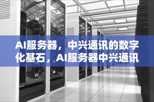 AI服务器，中兴通讯的数字化基石，AI服务器中兴通讯