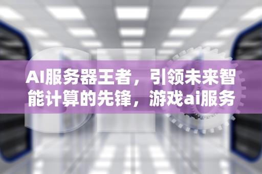 AI服务器王者，引领未来智能计算的先锋，游戏ai服务器