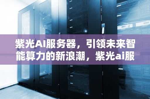紫光AI服务器，引领未来智能算力的新浪潮，紫光ai服务器用的什么芯片