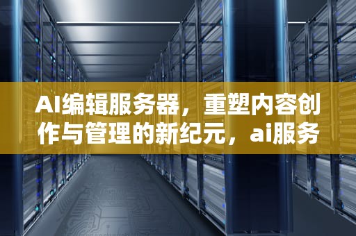 AI编辑服务器，重塑内容创作与管理的新纪元，ai服务器配置
