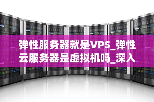 弹性服务器就是VPS_弹性云服务器是虚拟机吗_深入理解弹性服务器与VPS