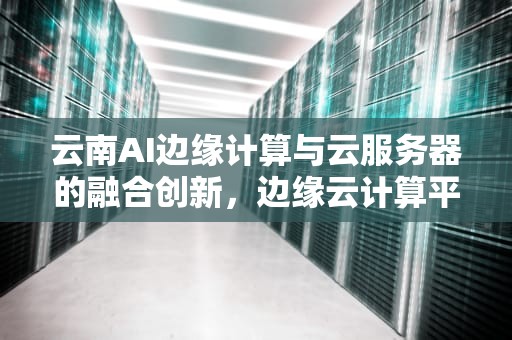 云南AI边缘计算与云服务器的融合创新，边缘云计算平台