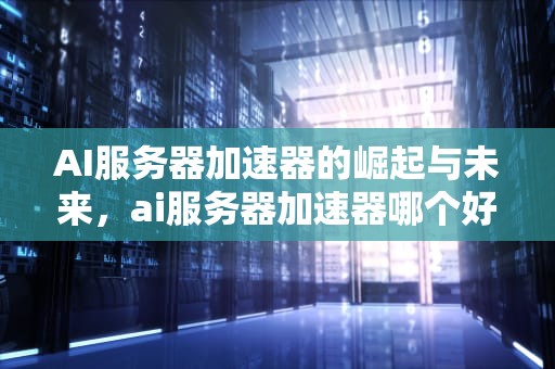 AI服务器加速器的崛起与未来，ai服务器加速器哪个好