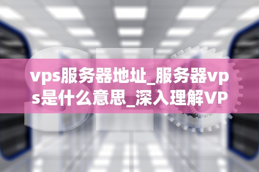 vps服务器地址_服务器vps是什么意思_深入理解VPS服务器地址及其重要性