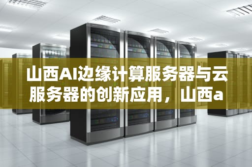 山西AI边缘计算服务器与云服务器的创新应用，山西ai边缘计算服务器云服务器是什么