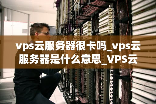 vps云服务器很卡吗_vps云服务器是什么意思_VPS云服务器的性能与使用体验