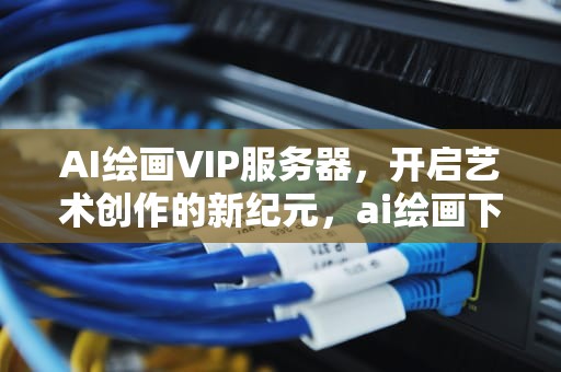 AI绘画VIP服务器，开启艺术创作的新纪元，ai绘画下载