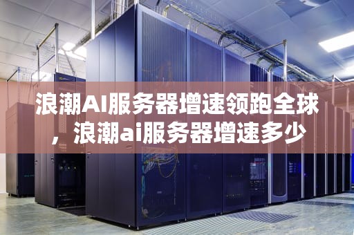 浪潮AI服务器增速领跑全球，浪潮ai服务器增速多少