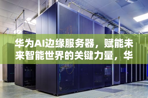 华为AI边缘服务器，赋能未来智能世界的关键力量，华为ai边缘服务器是什么