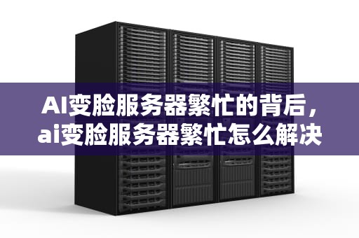 AI变脸服务器繁忙的背后，ai变脸服务器繁忙怎么解决