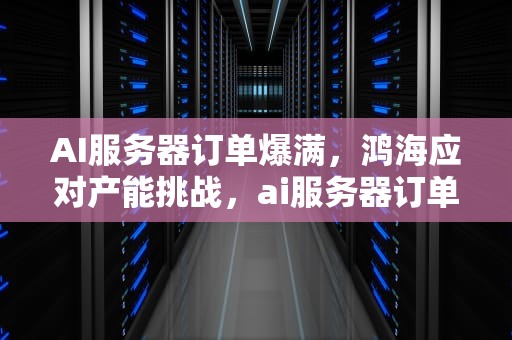 AI服务器订单爆满，鸿海应对产能挑战，ai服务器订单爆满的公司