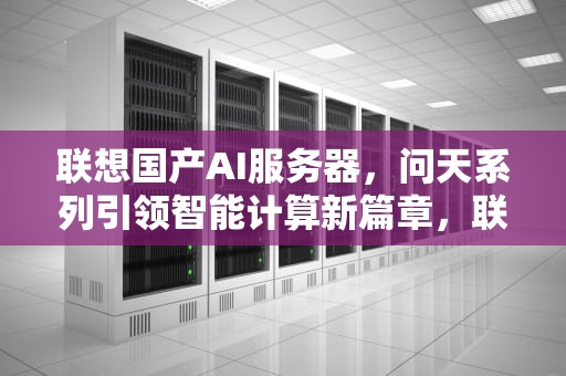 联想国产AI服务器，问天系列引领智能计算新篇章，联想国产ai服务器怎么样