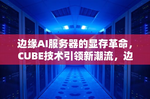 边缘AI服务器的显存革命，CUBE技术引领新潮流，边缘ai服务器 显存多大