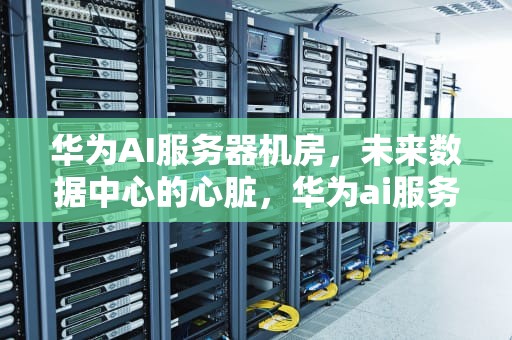华为AI服务器机房，未来数据中心的心脏，华为ai服务器机房在哪