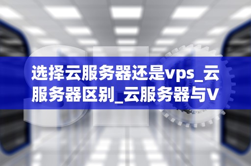 选择云服务器还是vps_云服务器区别_云服务器与VPS：选择最适合你的计算资源