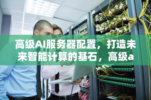 高级AI服务器配置，打造未来智能计算的基石，高级ai 服务器配置要求