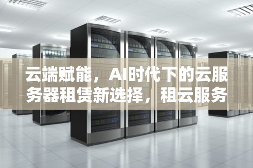 云端赋能，AI时代下的云服务器租赁新选择，租云服务器怎么用