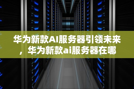 华为新款AI服务器引领未来，华为新款ai服务器在哪