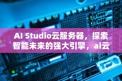 AI Studio云服务器，探索智能未来的强大引擎，ai云服务是什么
