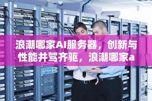 浪潮哪家AI服务器，创新与性能并驾齐驱，浪潮哪家ai服务器好
