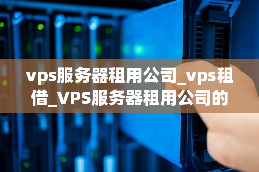 vps服务器租用公司_vps租借_VPS服务器租用公司的优势与选择