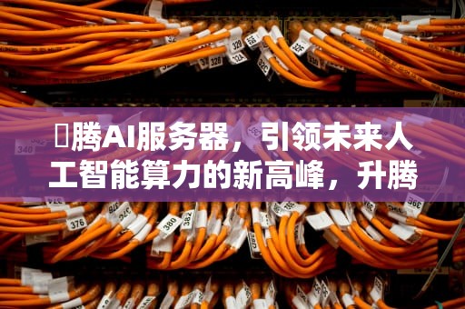 昇腾AI服务器，引领未来人工智能算力的新高峰，升腾ai服务器上市公司