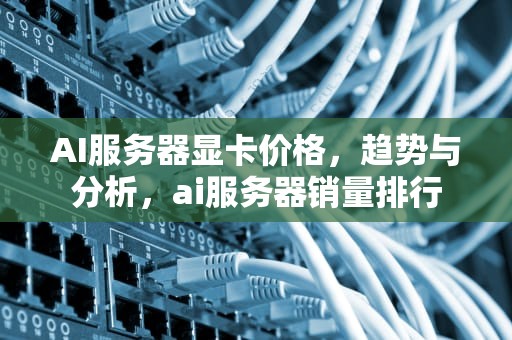 AI服务器显卡价格，趋势与分析，ai服务器销量排行