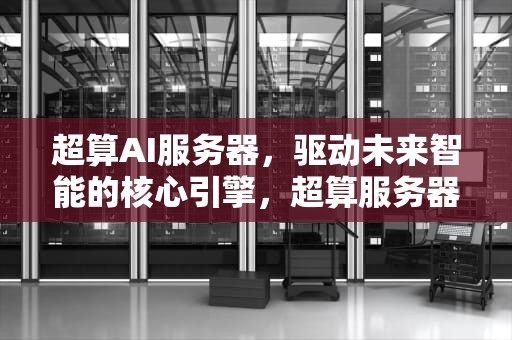 超算AI服务器，驱动未来智能的核心引擎，超算服务器是什么
