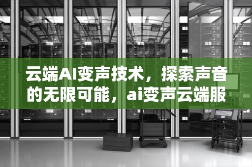 云端AI变声技术，探索声音的无限可能，ai变声云端服务器怎么用