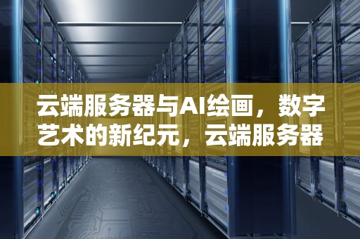 云端服务器与AI绘画，数字艺术的新纪元，云端服务器ai绘画怎么用