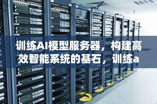 训练AI模型服务器，构建高效智能系统的基石，训练ai模型服务器要什么配置