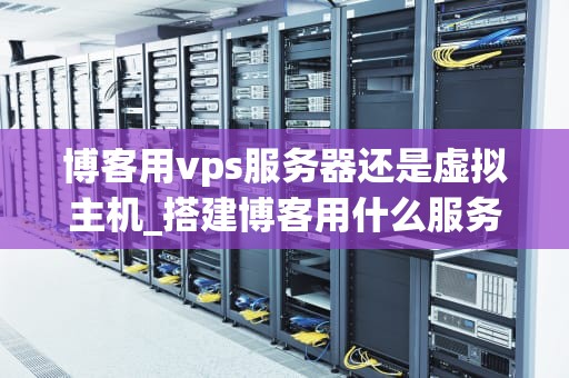 博客用vps服务器还是虚拟主机_搭建博客用什么服务器_博客用VPS服务器还是虚拟主机？
