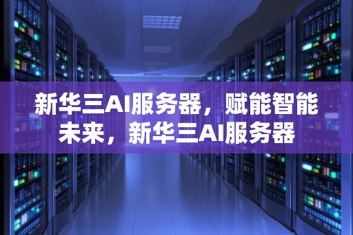 新华三AI服务器，赋能智能未来，新华三AI服务器