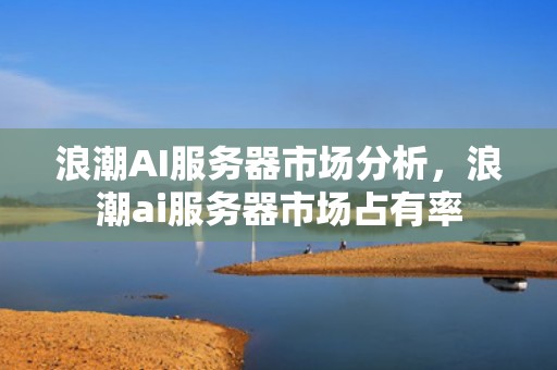 浪潮AI服务器市场分析，浪潮ai服务器市场占有率