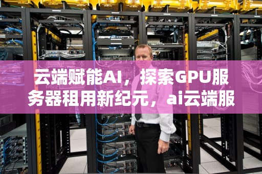 云端赋能AI，探索GPU服务器租用新纪元，ai云端服务器租用多少钱