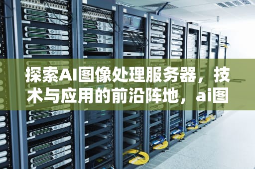 探索AI图像处理服务器，技术与应用的前沿阵地，ai图像处理服务器是什么