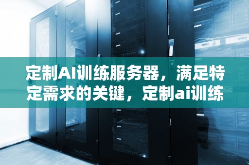 定制AI训练服务器，满足特定需求的关键，定制ai训练服务器多少钱