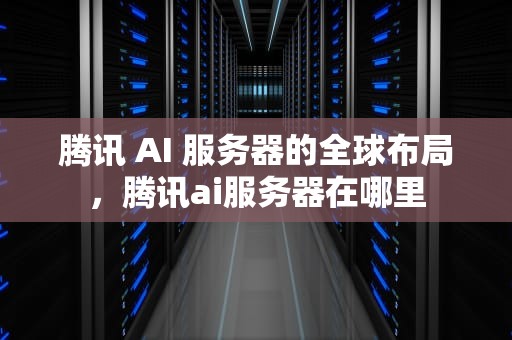 腾讯 AI 服务器的全球布局，腾讯ai服务器在哪里