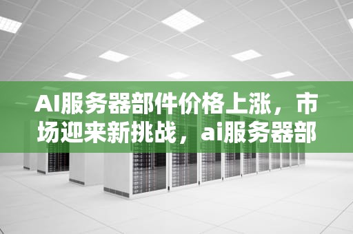 AI服务器部件价格上涨，市场迎来新挑战，ai服务器部件价格表
