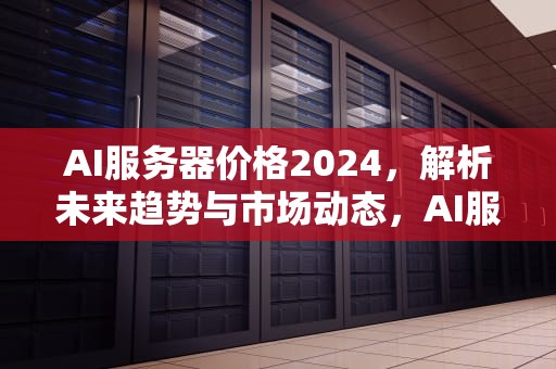 AI服务器价格2024，解析未来趋势与市场动态，AI服务器价格走势