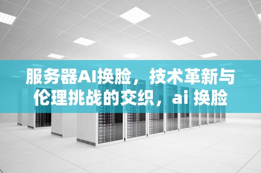 服务器AI换脸，技术革新与伦理挑战的交织，ai 换脸区